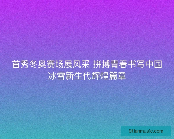 首秀冬奥赛场展风采 拼搏青春书写中国冰雪新生代辉煌篇章