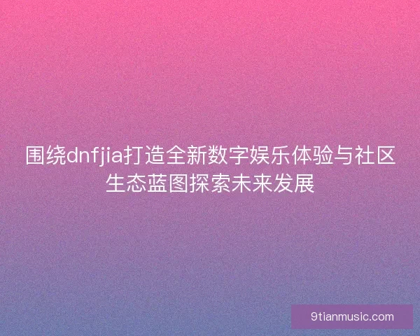 围绕dnfjia打造全新数字娱乐体验与社区生态蓝图探索未来发展