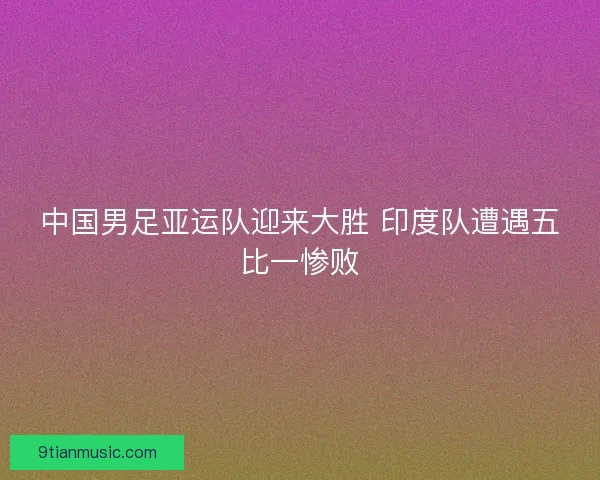 中国男足亚运队迎来大胜 印度队遭遇五比一惨败