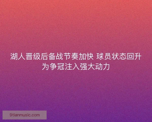 湖人晋级后备战节奏加快 球员状态回升为争冠注入强大动力