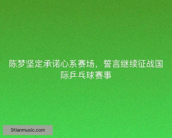 陈梦坚定承诺心系赛场，誓言继续征战国际乒乓球赛事