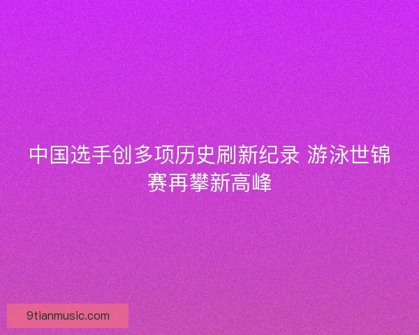 中国选手创多项历史刷新纪录 游泳世锦赛再攀新高峰