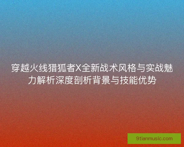 穿越火线猎狐者X全新战术风格与实战魅力解析深度剖析背景与技能优势