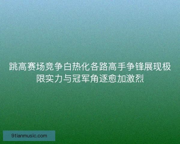 跳高赛场竞争白热化各路高手争锋展现极限实力与冠军角逐愈加激烈